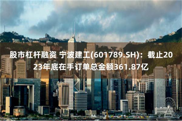 股市杠杆融资 宁波建工(601789.SH)：截止2023年底在手订单总金额361.87亿