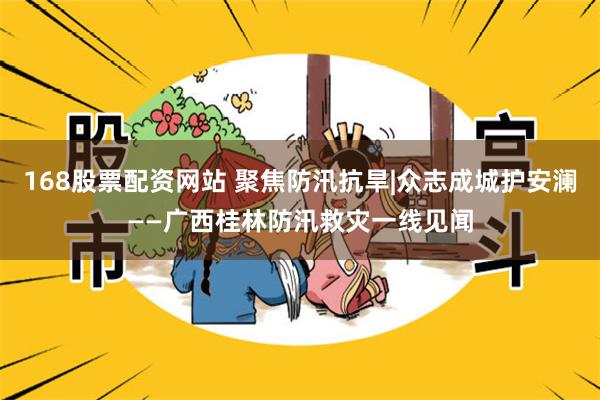 168股票配资网站 聚焦防汛抗旱|众志成城护安澜——广西桂林防汛救灾一线见闻