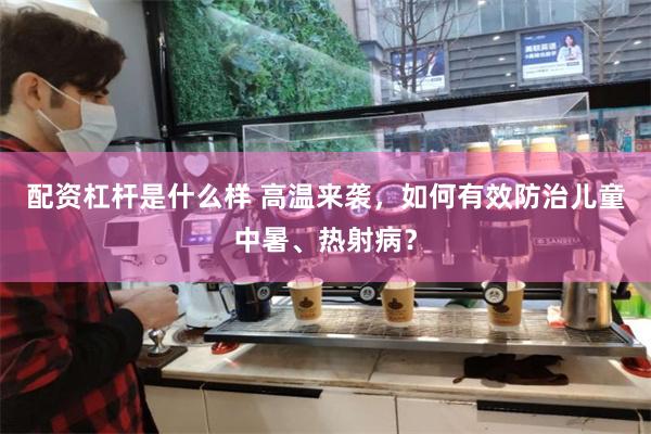 配资杠杆是什么样 高温来袭，如何有效防治儿童中暑、热射病？