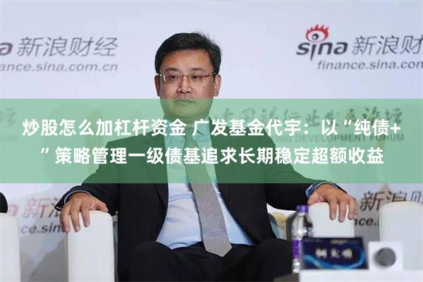 炒股怎么加杠杆资金 广发基金代宇：以“纯债+”策略管理一级债基追求长期稳定超额收益