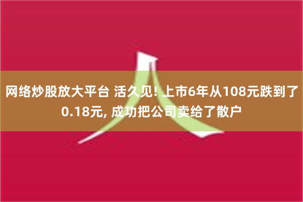 网络炒股放大平台 活久见! 上市6年从108元跌到了0.18元, 成功把公司卖给了散户