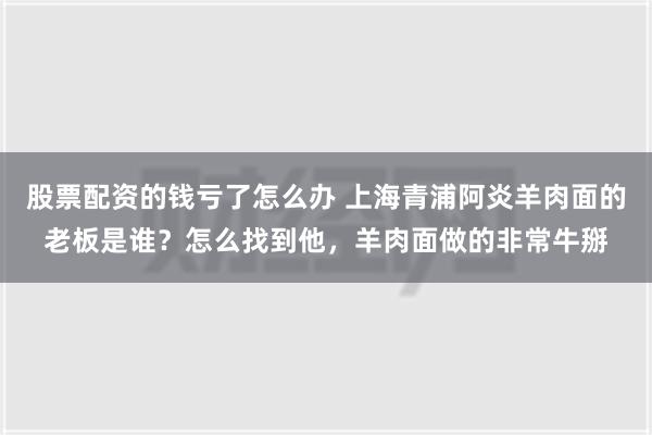 股票配资的钱亏了怎么办 上海青浦阿炎羊肉面的老板是谁？怎么找到他，羊肉面做的非常牛掰