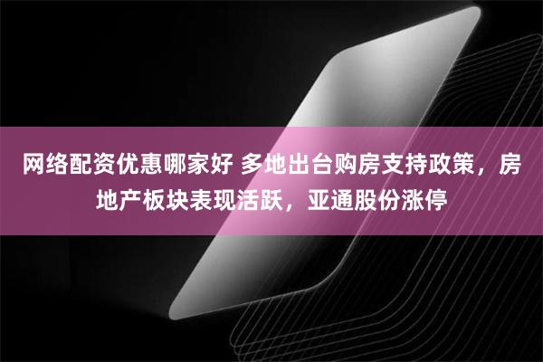 网络配资优惠哪家好 多地出台购房支持政策，房地产板块表现活跃，亚通股份涨停