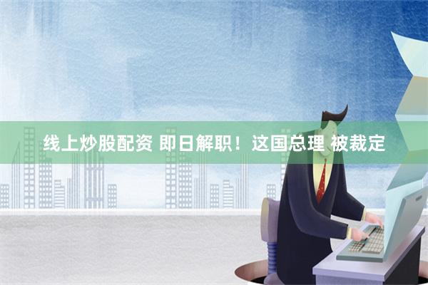 线上炒股配资 即日解职！这国总理 被裁定