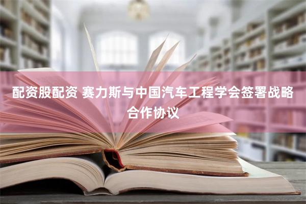 配资股配资 赛力斯与中国汽车工程学会签署战略合作协议