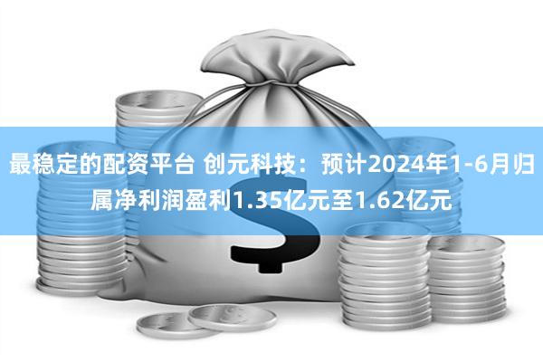 最稳定的配资平台 创元科技：预计2024年1-6月归属净利润盈利1.35亿元至1.62亿元