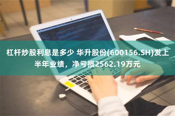 杠杆炒股利息是多少 华升股份(600156.SH)发上半年业绩，净亏损2562.19万元