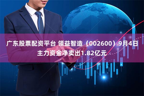 广东股票配资平台 领益智造（002600）9月4日主力资金净卖出1.82亿元