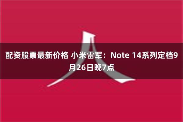 配资股票最新价格 小米雷军：Note 14系列定档9月26日晚7点