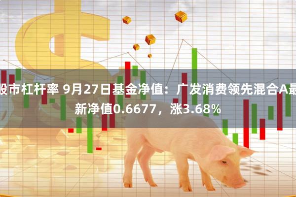 股市杠杆率 9月27日基金净值：广发消费领先混合A最新净值0.6677，涨3.68%