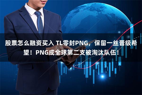 股票怎么融资买入 TL零封PNG，保留一丝晋级希望！PNG成全球第二支被淘汰队伍！