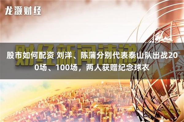 股市如何配资 刘洋、陈蒲分别代表泰山队出战200场、100场，两人获赠纪念球衣