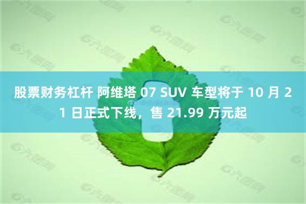 股票财务杠杆 阿维塔 07 SUV 车型将于 10 月 21 日正式下线，售 21.99 万元起