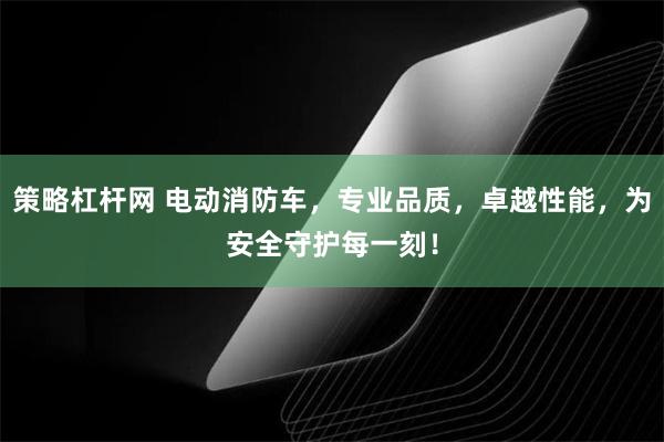 策略杠杆网 电动消防车，专业品质，卓越性能，为安全守护每一刻！