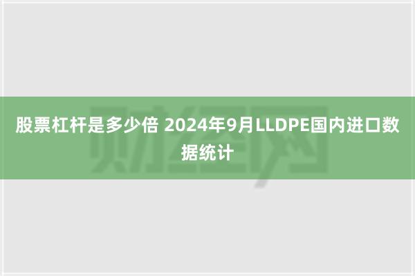 股票杠杆是多少倍 2024年9月LLDPE国内进口数据统计