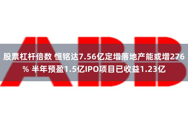 股票杠杆倍数 恒铭达7.56亿定增落地产能或增276% 半年预盈1.5亿IPO项目已收益1.23亿