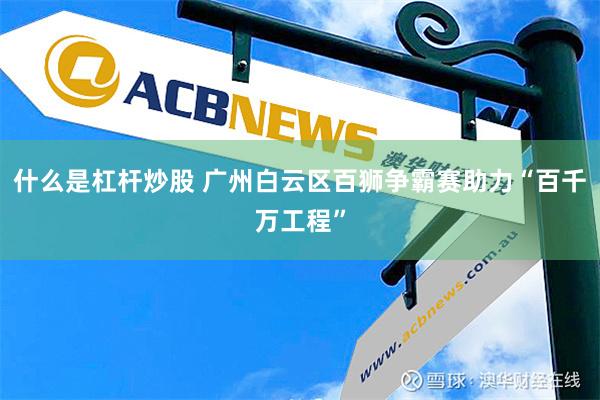 什么是杠杆炒股 广州白云区百狮争霸赛助力“百千万工程”