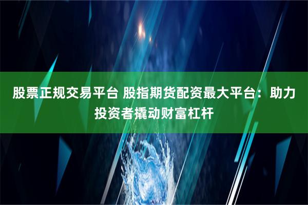 股票正规交易平台 股指期货配资最大平台：助力投资者撬动财富杠杆