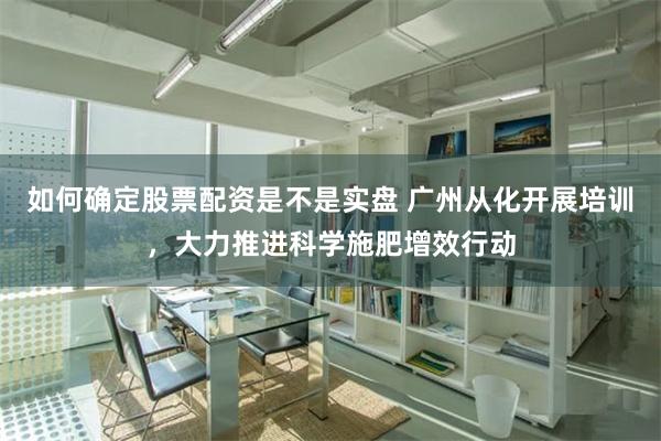 如何确定股票配资是不是实盘 广州从化开展培训，大力推进科学施肥增效行动