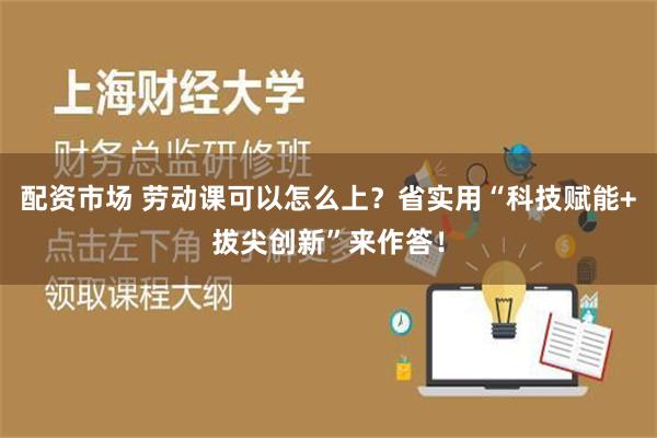 配资市场 劳动课可以怎么上？省实用“科技赋能+拔尖创新”来作答！