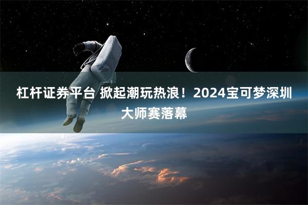 杠杆证券平台 掀起潮玩热浪！2024宝可梦深圳大师赛落幕