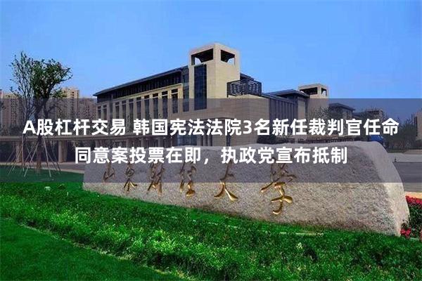 A股杠杆交易 韩国宪法法院3名新任裁判官任命同意案投票在即，执政党宣布抵制