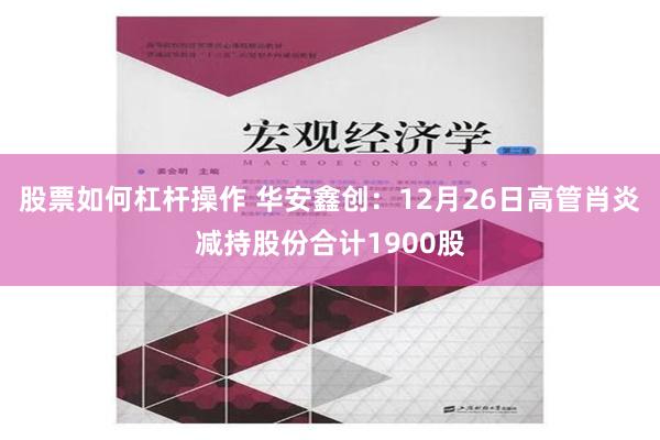 股票如何杠杆操作 华安鑫创：12月26日高管肖炎减持股份合计1900股