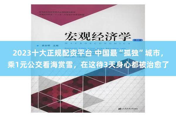 2023十大正规配资平台 中国最“孤独”城市，乘1元公交看海赏雪，在这待3天身心都被治愈了