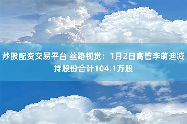 炒股配资交易平台 丝路视觉：1月2日高管李萌迪减持股份合计104.1万股