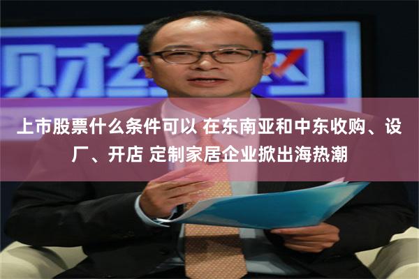 上市股票什么条件可以 在东南亚和中东收购、设厂、开店 定制家居企业掀出海热潮