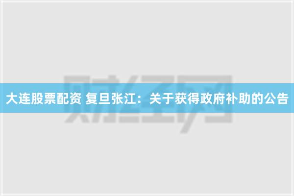 大连股票配资 复旦张江：关于获得政府补助的公告